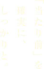 「当たり前」を確実に、しっかりと。